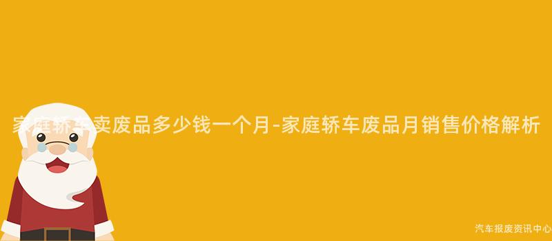 家庭轿车卖废品多少钱一个月-家庭轿车废品月销售价格解析