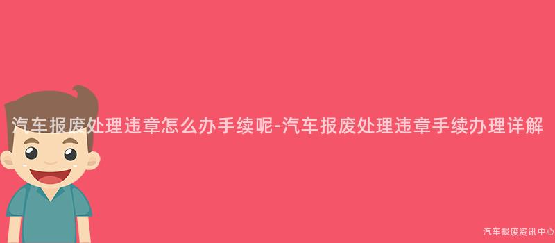 汽车报废处理违章怎么办手续呢-汽车报废处理违章手续办理详解