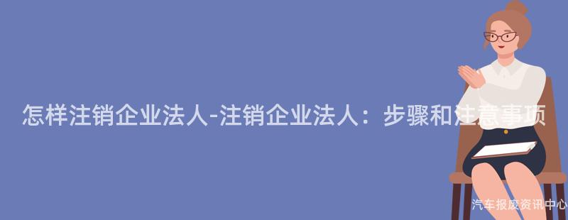 怎样注销企业法人-注销企业法人：步骤和注意事项