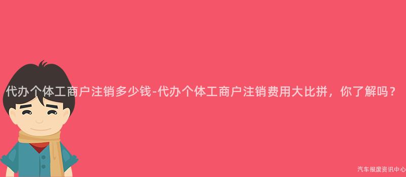 代办个体工商户注销多少钱-代办个体工商户注销费用大比拼，你了解吗？