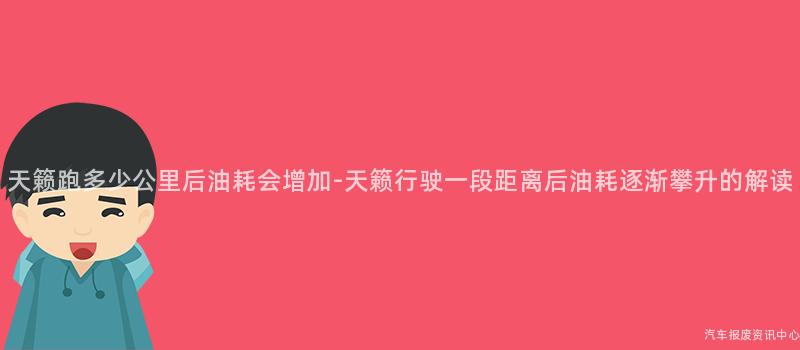天籁跑多少公里后油耗会增加-天籁行驶一段距离后油耗逐渐攀升的解读
