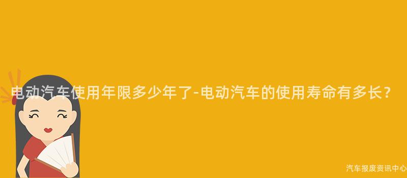 电动汽车使用年限多少年了-电动汽车的使用寿命有多长？