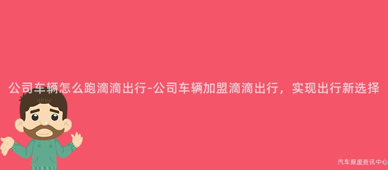 公司车辆怎么跑滴滴出行-公司车辆加盟滴滴出行，实现出行新选择