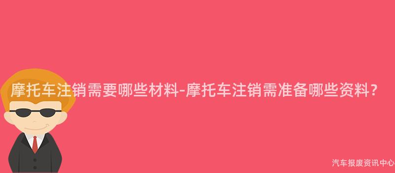 摩托车注销需要哪些材料-摩托车注销需准备哪些资料？