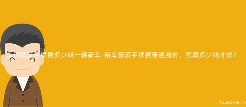 车辆报废手续费多少钱一辆新车-新车报废手续费普遍涨价，预算多少钱才够？