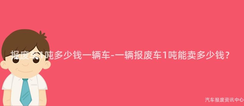 报废车1吨多少钱一辆车-一辆报废车1吨能卖多少钱？