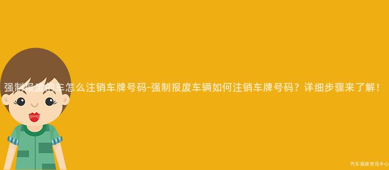 强制报废的车怎么注销车牌号码-强制报废车辆如何注销车牌号码？详细步骤来了解！
