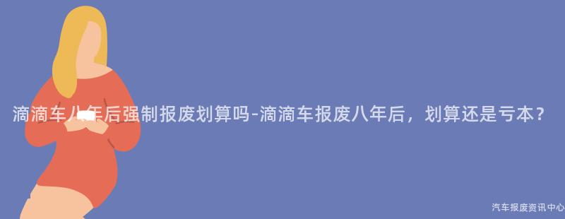 滴滴车八年后强制报废划算吗-滴滴车报废八年后，划算还是亏本？