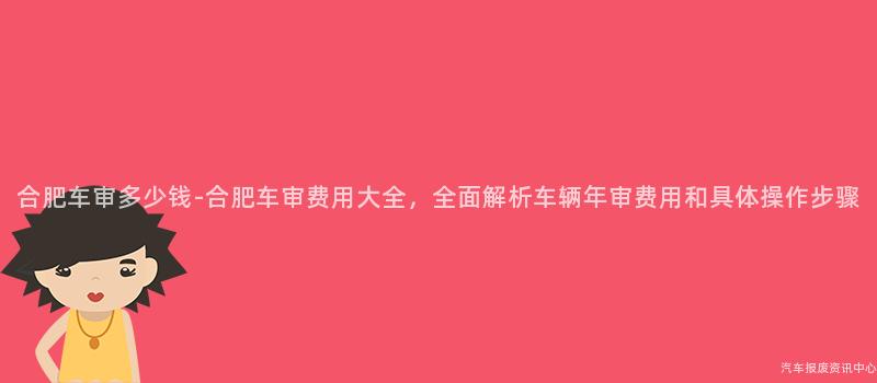 合肥车审多少钱-合肥车审费用大全，全面解析车辆年审费用和具体操作步骤
