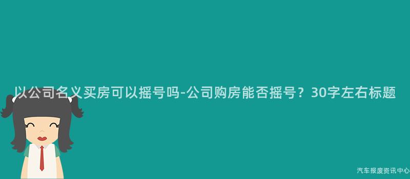 以公司名义买房可以摇号吗-公司购房能否摇号？30字左右标题