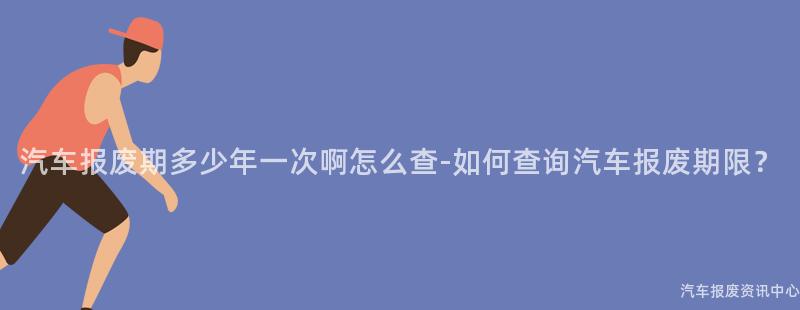 汽车报废期多少年一次啊怎么查-如何查询汽车报废期限？