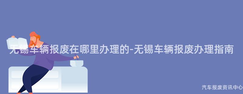 无锡车辆报废在哪里办理的-无锡车辆报废办理指南