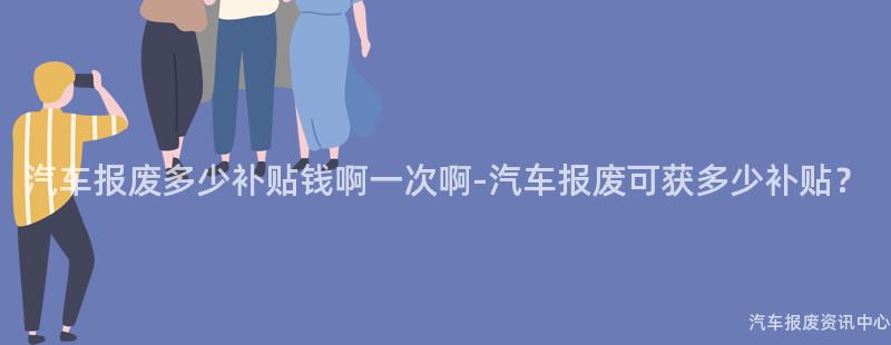 汽车报废多少补贴钱啊一次啊-汽车报废可获多少补贴？