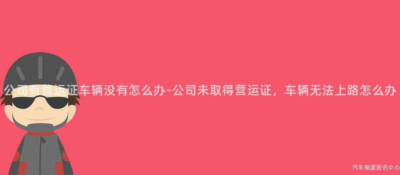 公司有营运证车辆没有怎么办-公司未取得营运证，车辆无法上路怎么办