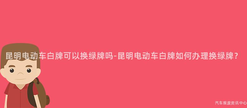 昆明电动车白牌可以换绿牌吗-昆明电动车白牌如何办理换绿牌？