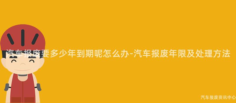 汽车报废要多少年到期呢怎么办-汽车报废年限及处理方法