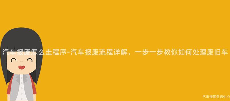 汽车报废怎么走程序-汽车报废流程详解，一步一步教你如何处理废旧车