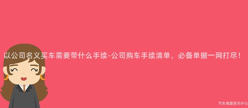 以公司名义买车需要带什么手续-公司购车手续清单，必备单据一网打尽！