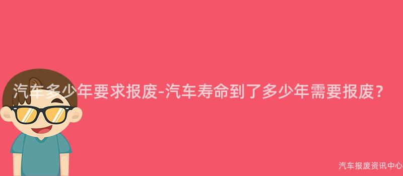 汽车多少年要求报废-汽车寿命到了多少年需要报废？