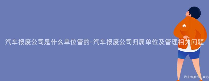 汽车报废公司是什么单位管的-汽车报废公司归属单位及管理相关问题
