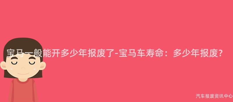 宝马一般能开多少年报废了-宝马车寿命：多少年报废？