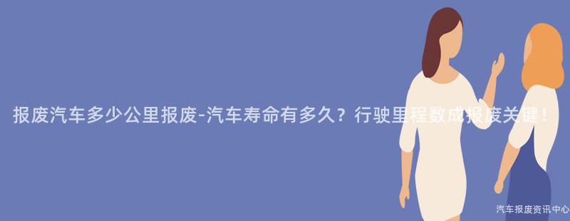 报废汽车多少公里报废-汽车寿命有多久？行驶里程数成报废关键！