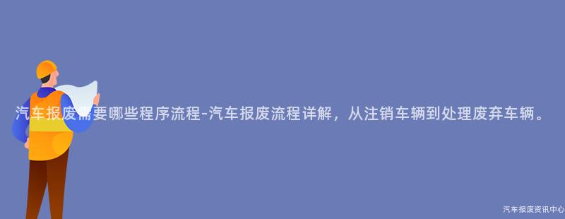 汽车报废需要哪些程序流程-汽车报废流程详解，从注销车辆到处理废弃车辆。
