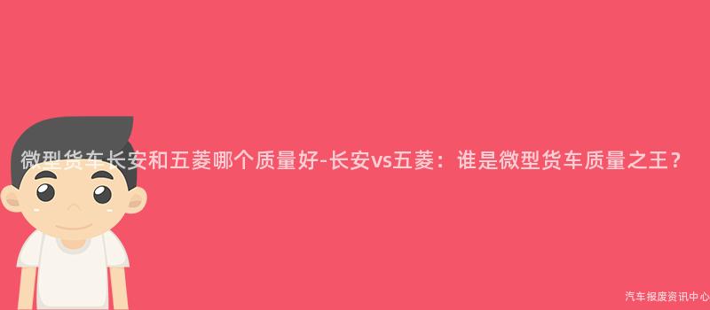 微型货车长安和五菱哪个质量好-长安vs五菱：谁是微型货车质量之王？