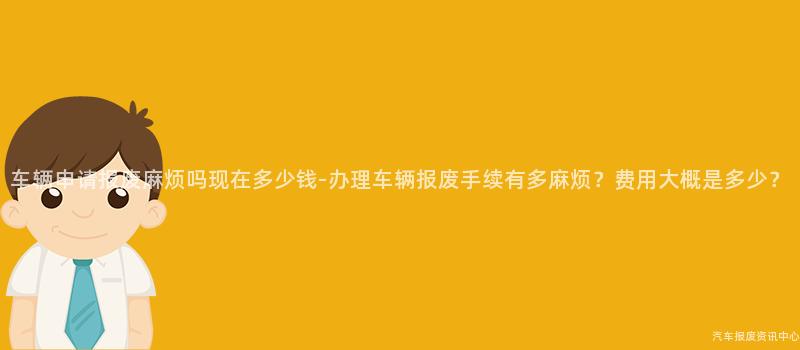 车辆申请报废麻烦吗现在多少钱-办理车辆报废手续有多麻烦？费用大概是多少？