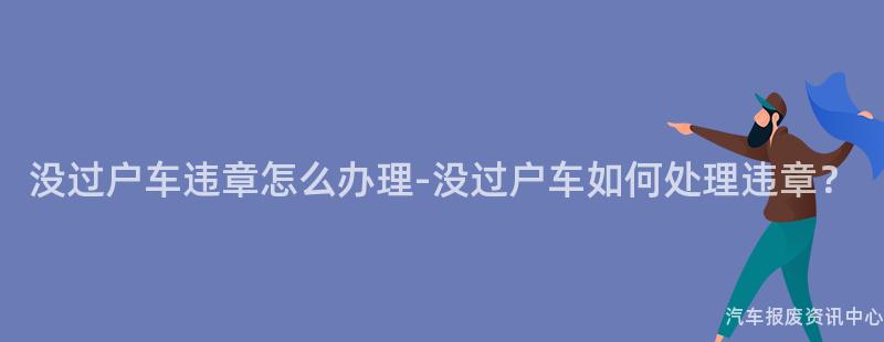 没过户车违章怎么办理-没过户车如何处理违章？
