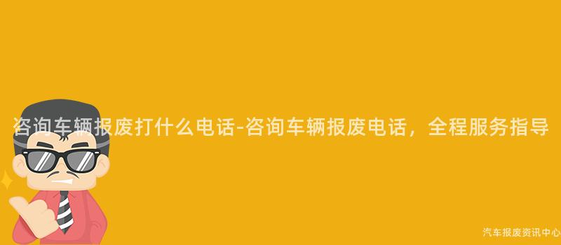 咨询车辆报废打什么电话-咨询车辆报废电话，全程服务指导