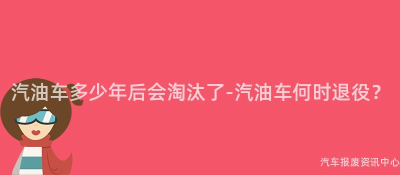 汽油车多少年后会淘汰了-汽油车何时退役？