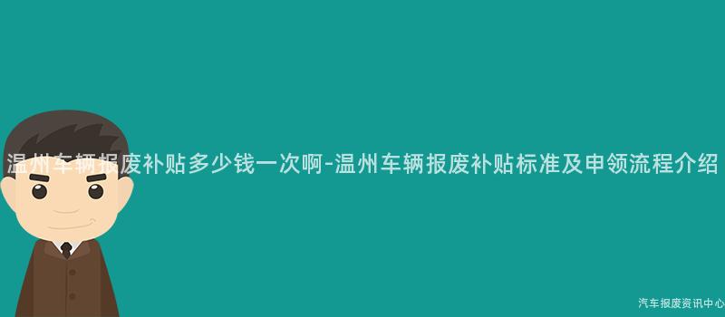 温州车辆报废补贴多少钱一次啊-温州车辆报废补贴标准及申领流程介绍