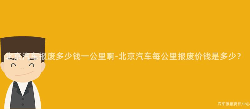 北京汽车报废多少钱一公里啊-北京汽车每公里报废价钱是多少？