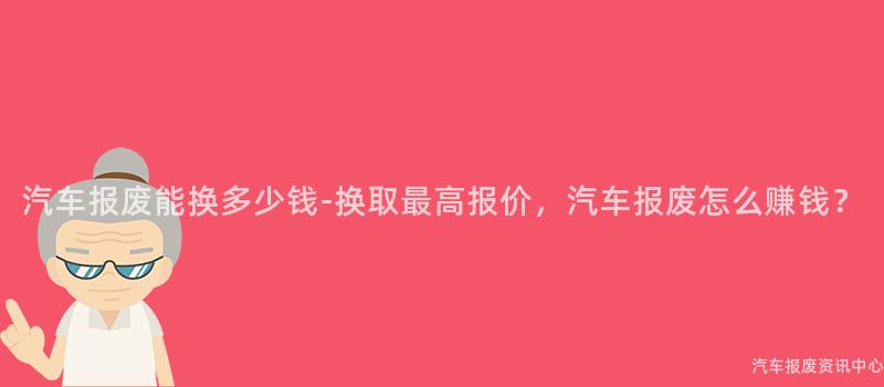 汽车报废能换多少钱-换取最高报价，汽车报废怎么赚钱？
