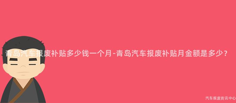 青岛汽车报废补贴多少钱一个月-青岛汽车报废补贴月金额是多少？