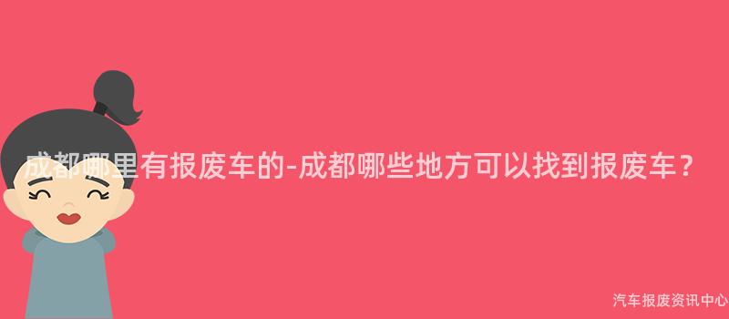 成都哪里有报废车的-成都哪些地方可以找到报废车？