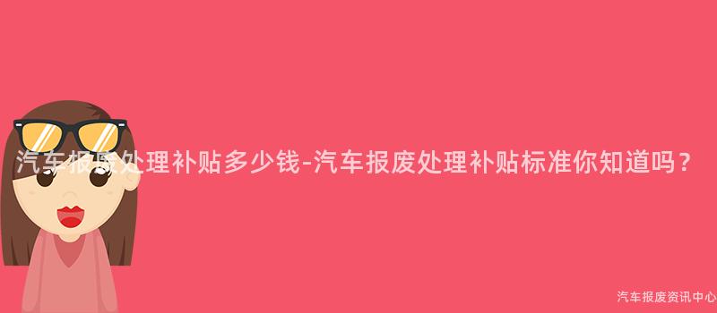 汽车报废处理补贴多少钱-汽车报废处理补贴标准你知道吗？