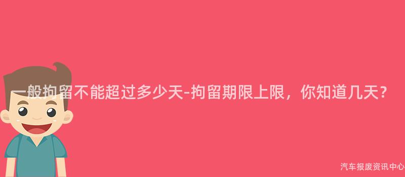 一般拘留不能超过多少天-拘留期限上限，你知道几天？