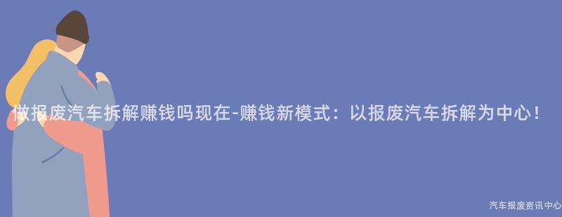 做报废汽车拆解赚钱吗现在-赚钱新模式：以报废汽车拆解为中心！