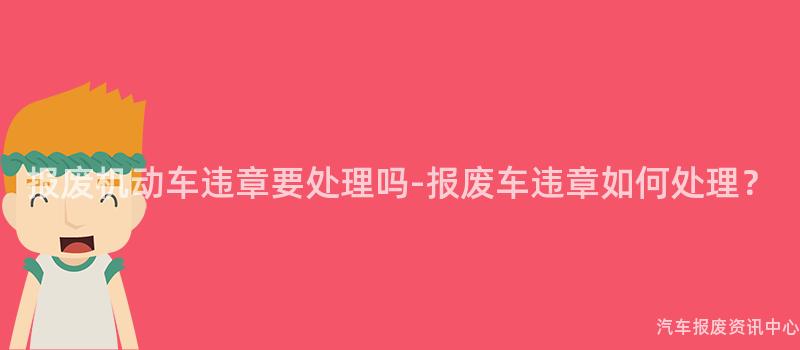 报废机动车违章要处理吗-报废车违章如何处理？