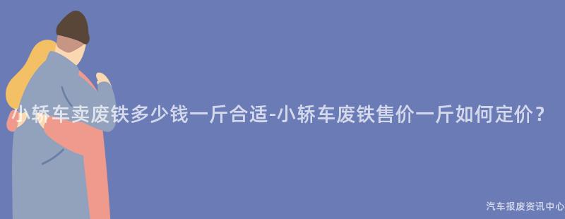 小轿车卖废铁多少钱一斤合适-小轿车废铁售价一斤如何定价？
