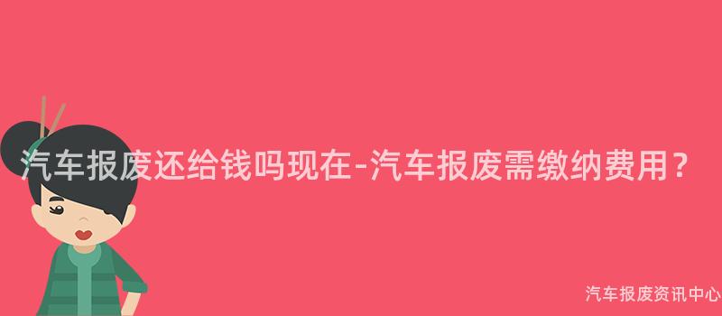 汽车报废还给钱吗现在-汽车报废需缴纳费用？