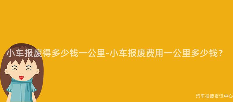 小车报废得多少钱一公里-小车报废费用一公里多少钱？
