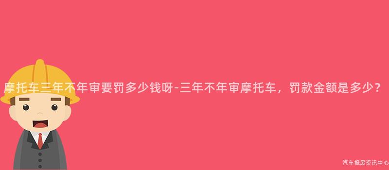 摩托车三年不年审要罚多少钱呀-三年不年审摩托车，罚款金额是多少？