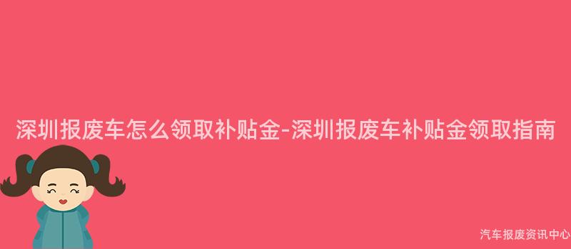 深圳报废车怎么领取补贴金-深圳报废车补贴金领取指南