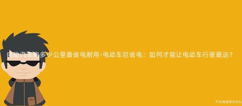 电动汽车跑多少公里最省电耐用-电动车巨省电：如何才能让电动车行驶最远？