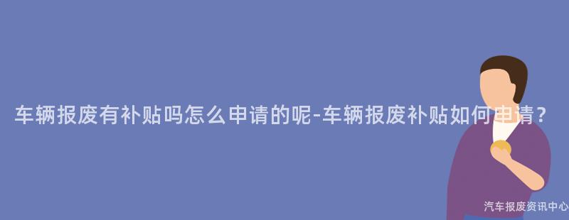车辆报废有补贴吗怎么申请的呢-车辆报废补贴如何申请？