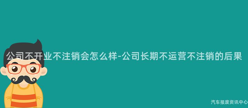公司不开业不注销会怎么样-公司长期不运营不注销的后果