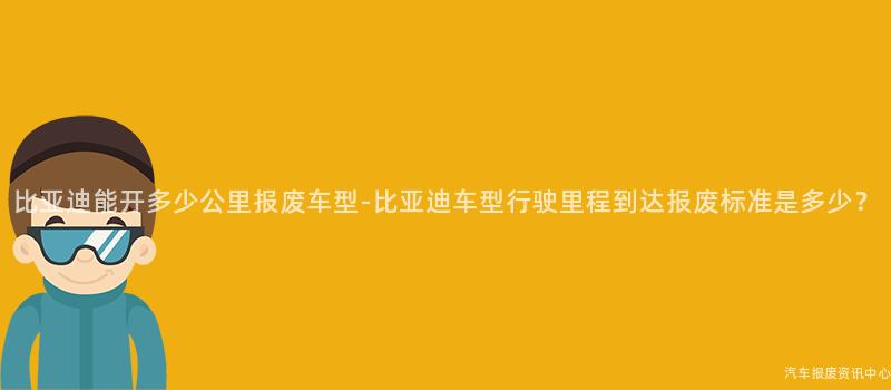比亚迪能开多少公里报废车型-比亚迪车型行驶里程到达报废标准是多少？